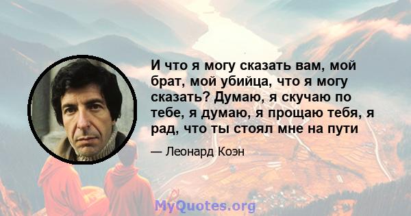 И что я могу сказать вам, мой брат, мой убийца, что я могу сказать? Думаю, я скучаю по тебе, я думаю, я прощаю тебя, я рад, что ты стоял мне на пути