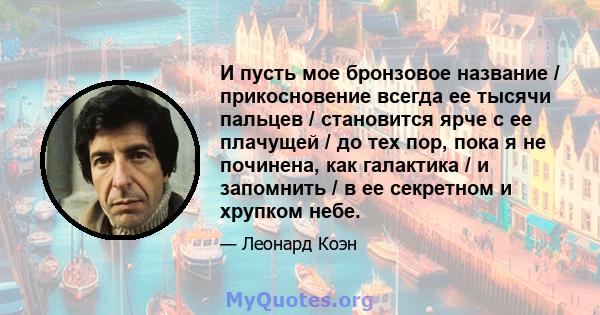 И пусть мое бронзовое название / прикосновение всегда ее тысячи пальцев / становится ярче с ее плачущей / до тех пор, пока я не починена, как галактика / и запомнить / в ее секретном и хрупком небе.