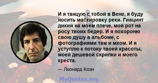 И я танцую с тобой в Вене, я буду носить маскировку реки. Гиацинт дикий на моем плече, мой рот на росу твоих бедер. И я похороню свою душу в альбоме, с фотографиями там и мхом. И я уступлю к потоку твоей красоты, моей