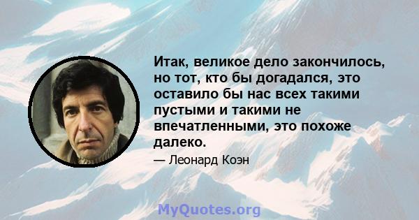 Итак, великое дело закончилось, но тот, кто бы догадался, это оставило бы нас всех такими пустыми и такими не впечатленными, это похоже далеко.