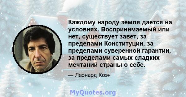 Каждому народу земля дается на условиях. Воспринимаемый или нет, существует завет, за пределами Конституции, за пределами суверенной гарантии, за пределами самых сладких мечтаний страны о себе.