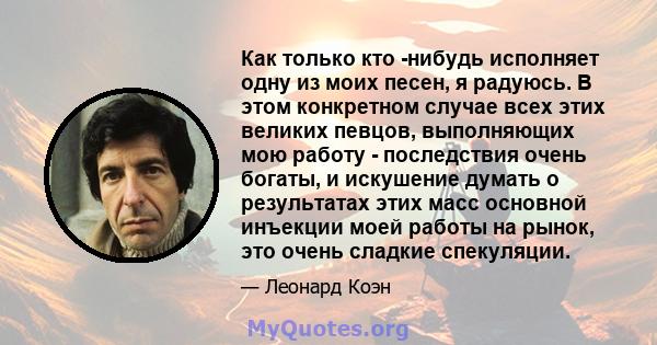 Как только кто -нибудь исполняет одну из моих песен, я радуюсь. В этом конкретном случае всех этих великих певцов, выполняющих мою работу - последствия очень богаты, и искушение думать о результатах этих масс основной