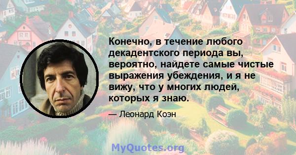 Конечно, в течение любого декадентского периода вы, вероятно, найдете самые чистые выражения убеждения, и я не вижу, что у многих людей, которых я знаю.