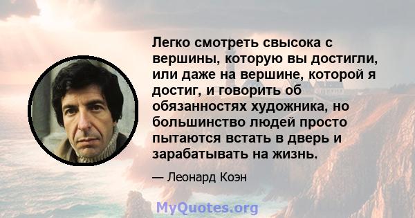 Легко смотреть свысока с вершины, которую вы достигли, или даже на вершине, которой я достиг, и говорить об обязанностях художника, но большинство людей просто пытаются встать в дверь и зарабатывать на жизнь.