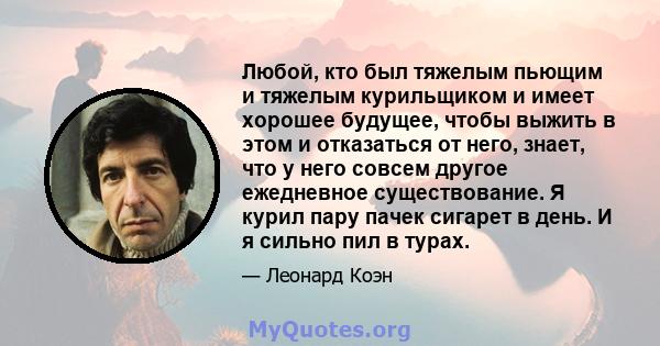 Любой, кто был тяжелым пьющим и тяжелым курильщиком и имеет хорошее будущее, чтобы выжить в этом и отказаться от него, знает, что у него совсем другое ежедневное существование. Я курил пару пачек сигарет в день. И я