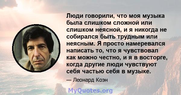 Люди говорили, что моя музыка была слишком сложной или слишком неясной, и я никогда не собирался быть трудным или неясным. Я просто намеревался написать то, что я чувствовал как можно честно, и я в восторге, когда