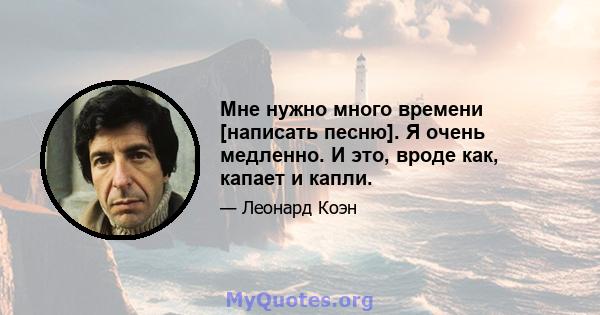 Мне нужно много времени [написать песню]. Я очень медленно. И это, вроде как, капает и капли.