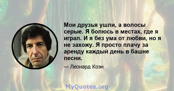 Мои друзья ушли, а волосы серые. Я болюсь в местах, где я играл. И я без ума от любви, но я не захожу. Я просто плачу за аренду каждый день в башне песни.