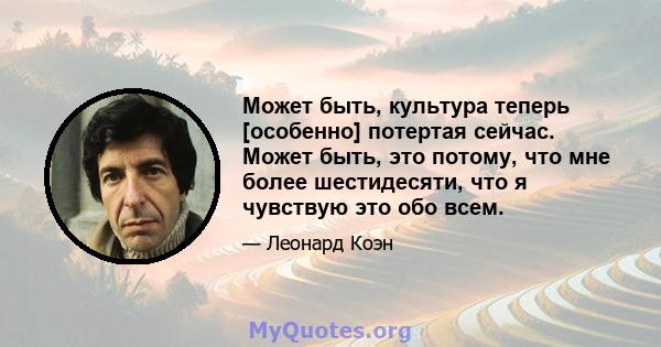 Может быть, культура теперь [особенно] потертая сейчас. Может быть, это потому, что мне более шестидесяти, что я чувствую это обо всем.