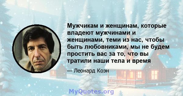 Мужчикам и женщинам, которые владеют мужчинами и женщинами, теми из нас, чтобы быть любовниками, мы не будем простить вас за то, что вы тратили наши тела и время