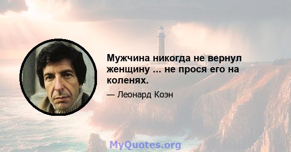 Мужчина никогда не вернул женщину ... не прося его на коленях.