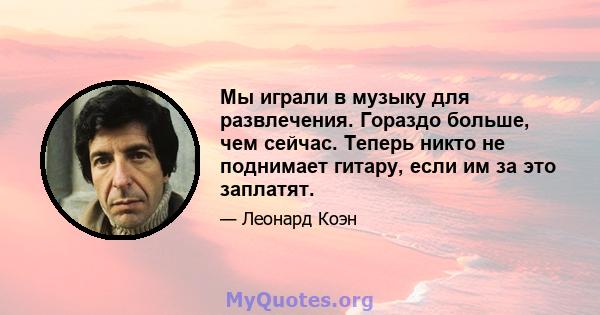 Мы играли в музыку для развлечения. Гораздо больше, чем сейчас. Теперь никто не поднимает гитару, если им за это заплатят.