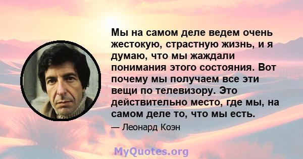 Мы на самом деле ведем очень жестокую, страстную жизнь, и я думаю, что мы жаждали понимания этого состояния. Вот почему мы получаем все эти вещи по телевизору. Это действительно место, где мы, на самом деле то, что мы