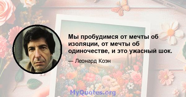 Мы пробудимся от мечты об изоляции, от мечты об одиночестве, и это ужасный шок.