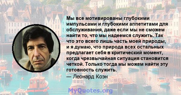 Мы все мотивированы глубокими импульсами и глубокими аппетитами для обслуживания, даже если мы не сможем найти то, что мы надеемся служить. Так что это всего лишь часть моей природы, и я думаю, что природа всех