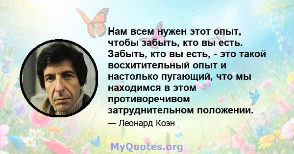 Нам всем нужен этот опыт, чтобы забыть, кто вы есть. Забыть, кто вы есть, - это такой восхитительный опыт и настолько пугающий, что мы находимся в этом противоречивом затруднительном положении.