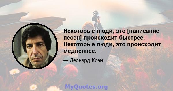 Некоторые люди, это [написание песен] происходит быстрее. Некоторые люди, это происходит медленнее.