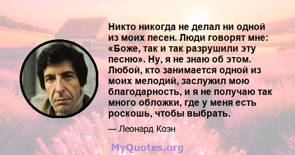 Никто никогда не делал ни одной из моих песен. Люди говорят мне: «Боже, так и так разрушили эту песню». Ну, я не знаю об этом. Любой, кто занимается одной из моих мелодий, заслужил мою благодарность, и я не получаю так