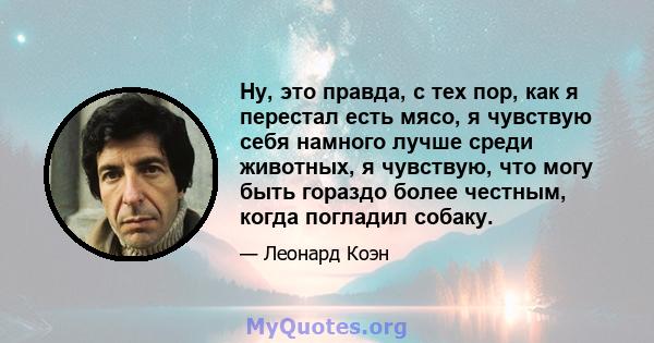 Ну, это правда, с тех пор, как я перестал есть мясо, я чувствую себя намного лучше среди животных, я чувствую, что могу быть гораздо более честным, когда погладил собаку.