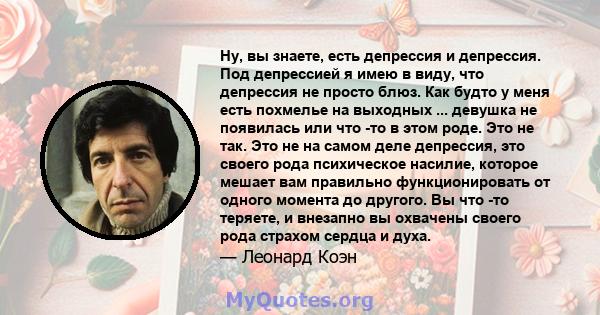 Ну, вы знаете, есть депрессия и депрессия. Под депрессией я имею в виду, что депрессия не просто блюз. Как будто у меня есть похмелье на выходных ... девушка не появилась или что -то в этом роде. Это не так. Это не на