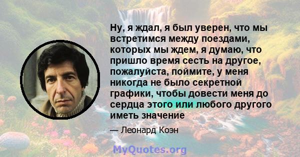 Ну, я ждал, я был уверен, что мы встретимся между поездами, которых мы ждем, я думаю, что пришло время сесть на другое, пожалуйста, поймите, у меня никогда не было секретной графики, чтобы довести меня до сердца этого