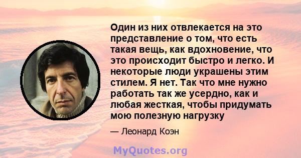 Один из них отвлекается на это представление о том, что есть такая вещь, как вдохновение, что это происходит быстро и легко. И некоторые люди украшены этим стилем. Я нет. Так что мне нужно работать так же усердно, как и 