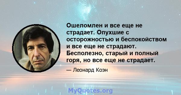 Ошеломлен и все еще не страдает. Опухшие с осторожностью и беспокойством и все еще не страдают. Бесполезно, старый и полный горя, но все еще не страдает.