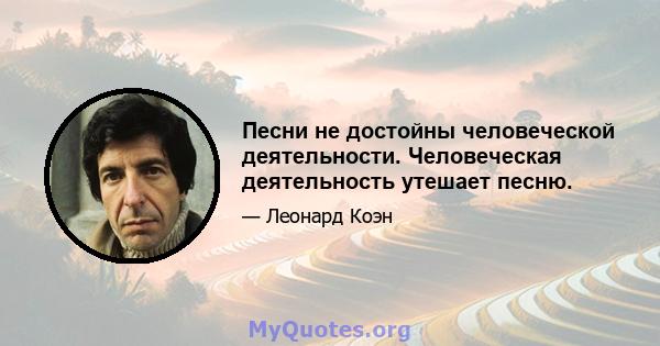 Песни не достойны человеческой деятельности. Человеческая деятельность утешает песню.