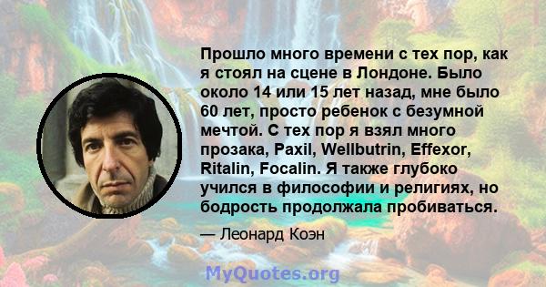 Прошло много времени с тех пор, как я стоял на сцене в Лондоне. Было около 14 или 15 лет назад, мне было 60 лет, просто ребенок с безумной мечтой. С тех пор я взял много прозака, Paxil, Wellbutrin, Effexor, Ritalin,