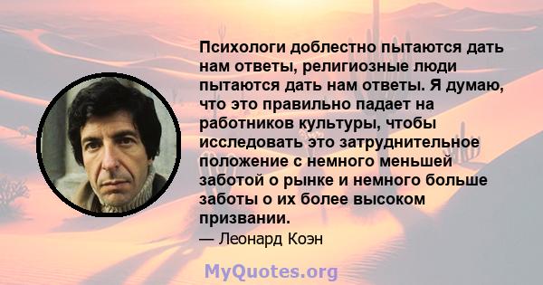 Психологи доблестно пытаются дать нам ответы, религиозные люди пытаются дать нам ответы. Я думаю, что это правильно падает на работников культуры, чтобы исследовать это затруднительное положение с немного меньшей