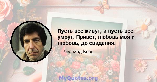 Пусть все живут, и пусть все умрут. Привет, любовь моя и любовь, до свидания.