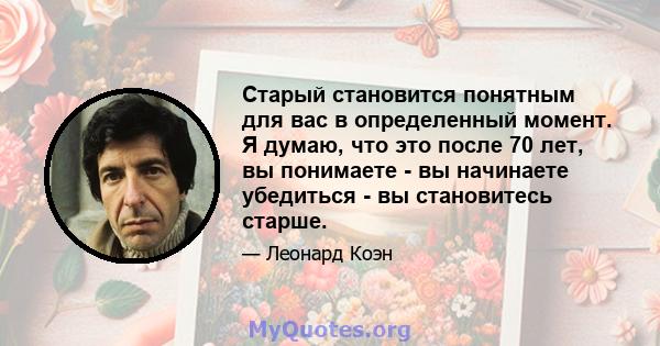 Старый становится понятным для вас в определенный момент. Я думаю, что это после 70 лет, вы понимаете - вы начинаете убедиться - вы становитесь старше.