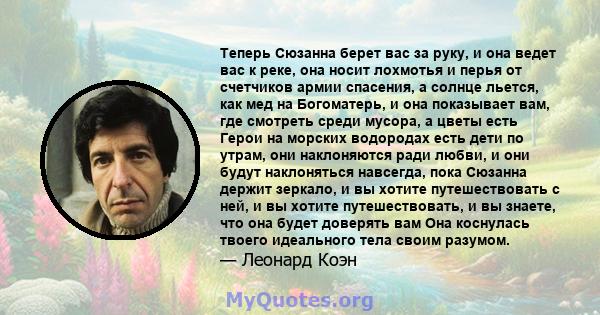 Теперь Сюзанна берет вас за руку, и она ведет вас к реке, она носит лохмотья и перья от счетчиков армии спасения, а солнце льется, как мед на Богоматерь, и она показывает вам, где смотреть среди мусора, а цветы есть