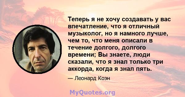 Теперь я не хочу создавать у вас впечатление, что я отличный музыколог, но я намного лучше, чем то, что меня описали в течение долгого, долгого времени; Вы знаете, люди сказали, что я знал только три аккорда, когда я