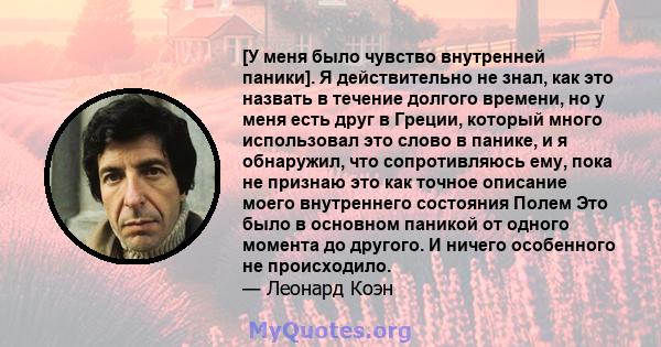 [У меня было чувство внутренней паники]. Я действительно не знал, как это назвать в течение долгого времени, но у меня есть друг в Греции, который много использовал это слово в панике, и я обнаружил, что сопротивляюсь