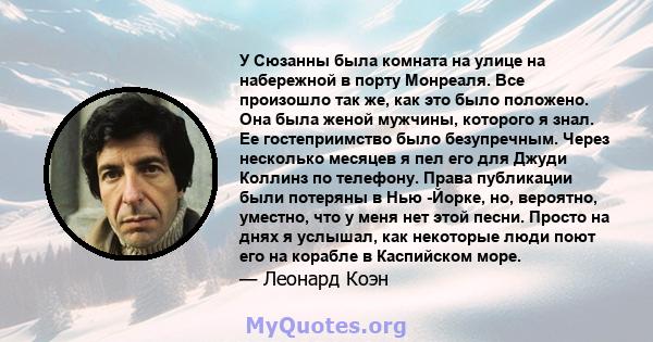 У Сюзанны была комната на улице на набережной в порту Монреаля. Все произошло так же, как это было положено. Она была женой мужчины, которого я знал. Ее гостеприимство было безупречным. Через несколько месяцев я пел его 