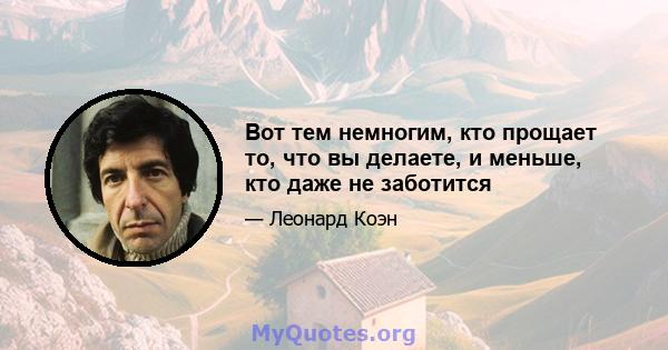 Вот тем немногим, кто прощает то, что вы делаете, и меньше, кто даже не заботится