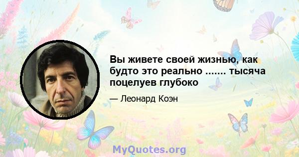 Вы живете своей жизнью, как будто это реально ....... тысяча поцелуев глубоко