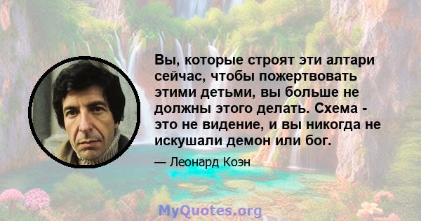 Вы, которые строят эти алтари сейчас, чтобы пожертвовать этими детьми, вы больше не должны этого делать. Схема - это не видение, и вы никогда не искушали демон или бог.