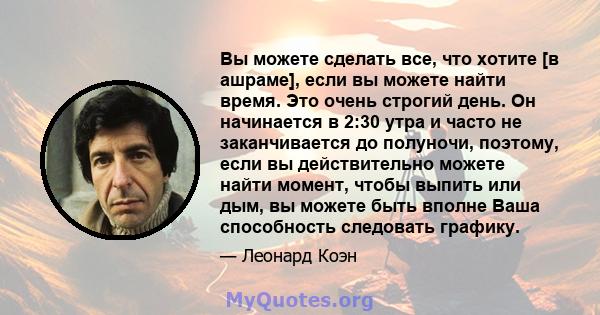 Вы можете сделать все, что хотите [в ашраме], если вы можете найти время. Это очень строгий день. Он начинается в 2:30 утра и часто не заканчивается до полуночи, поэтому, если вы действительно можете найти момент, чтобы 