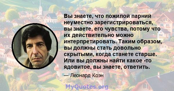 Вы знаете, что пожилой парний неуместно зарегистрироваться, вы знаете, его чувства, потому что их действительно можно интерпретировать. Таким образом, вы должны стать довольно скрытыми, когда станете старше. Или вы