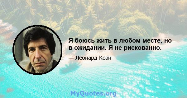 Я боюсь жить в любом месте, но в ожидании. Я не рискованно.