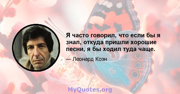 Я часто говорил, что если бы я знал, откуда пришли хорошие песни, я бы ходил туда чаще.