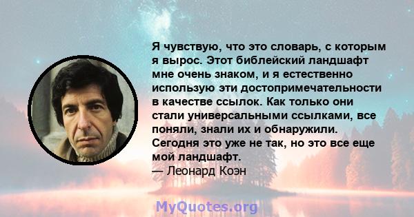 Я чувствую, что это словарь, с которым я вырос. Этот библейский ландшафт мне очень знаком, и я естественно использую эти достопримечательности в качестве ссылок. Как только они стали универсальными ссылками, все поняли, 