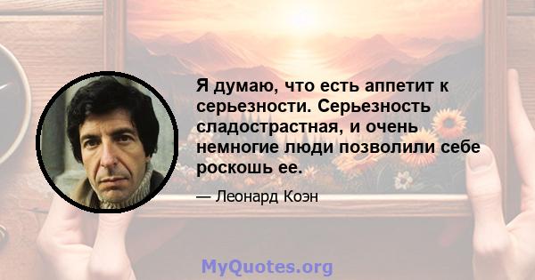 Я думаю, что есть аппетит к серьезности. Серьезность сладострастная, и очень немногие люди позволили себе роскошь ее.