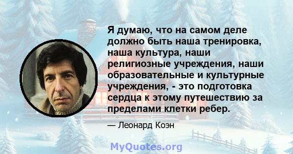 Я думаю, что на самом деле должно быть наша тренировка, наша культура, наши религиозные учреждения, наши образовательные и культурные учреждения, - это подготовка сердца к этому путешествию за пределами клетки ребер.