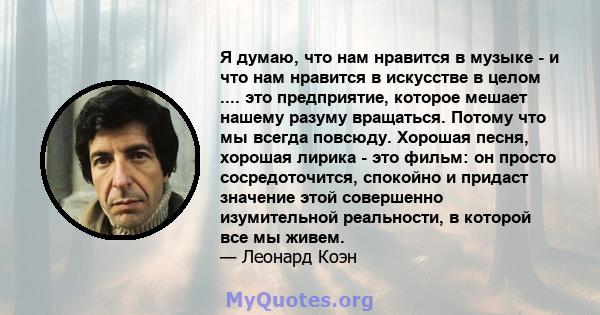 Я думаю, что нам нравится в музыке - и что нам нравится в искусстве в целом .... это предприятие, которое мешает нашему разуму вращаться. Потому что мы всегда повсюду. Хорошая песня, хорошая лирика - это фильм: он