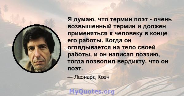 Я думаю, что термин поэт - очень возвышенный термин и должен применяться к человеку в конце его работы. Когда он оглядывается на тело своей работы, и он написал поэзию, тогда позволил вердикту, что он поэт.