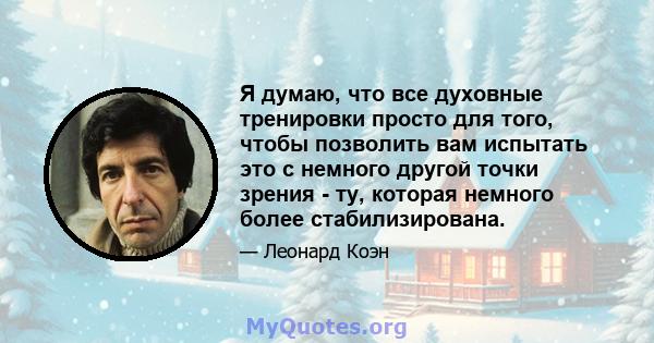 Я думаю, что все духовные тренировки просто для того, чтобы позволить вам испытать это с немного другой точки зрения - ту, которая немного более стабилизирована.