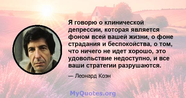 Я говорю о клинической депрессии, которая является фоном всей вашей жизни, о фоне страдания и беспокойства, о том, что ничего не идет хорошо, это удовольствие недоступно, и все ваши стратегии разрушаются.